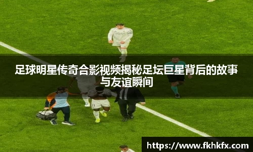 足球明星传奇合影视频揭秘足坛巨星背后的故事与友谊瞬间