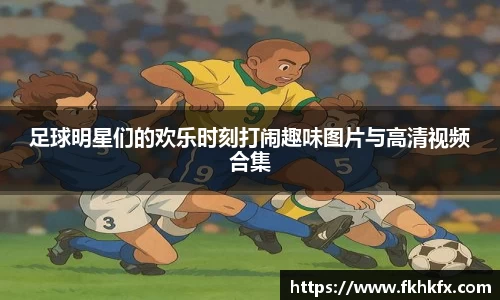足球明星们的欢乐时刻打闹趣味图片与高清视频合集