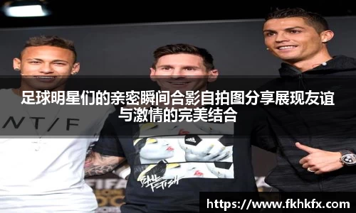 足球明星们的亲密瞬间合影自拍图分享展现友谊与激情的完美结合